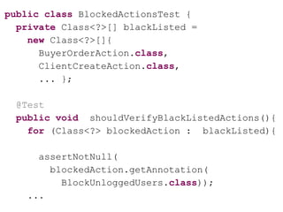 public class BlockedActionsTest {
private Class<?>[] blackListed =
new Class<?>[]{
BuyerOrderAction.class,
ClientCreateAction.class,
... };
@Test
public void shouldVerifyBlackListedActions(){
for (Class<?> blockedAction : blackListed){
assertNotNull(
blockedAction.getAnnotation(
BlockUnloggedUsers.class));
...
 