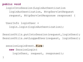 public void
loginIntoSession(LoginAuthentication
loginAuthentication, HttpServletRequest
request, HttpServletResponse response) {
UserInfo loginUser =
login.login(loginAuthentication);
SessionUtils.putIntoSession(request,loginUser);
SessionUtils.setLoggedUser(request, loginUser);
sessionLoginEvent.fire(
new SessionLogin(
loginUser, request, response));
}
 