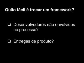 Quão fácil é trocar um framework?
❏ Desenvolvedores não envolvidos
no processo?
❏ Entregas de produto?
 