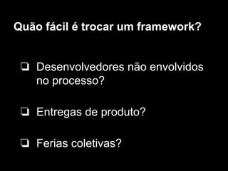 Quão fácil é trocar um framework?
❏ Desenvolvedores não envolvidos
no processo?
❏ Entregas de produto?
❏ Ferias coletivas?
 