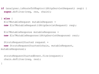 if (analyser.isRouteToVRaptor((HttpServletRequest) req)) {
super.doFilter(req, res, chain);
} else {
Elo7MutableRequest mutableRequest =
new Elo7MutableRequest((HttpServletRequest) req);
Elo7MutableResponse mutableResponse =
new Elo7MutableResponse((HttpServletResponse) res);
StrutsRequestStarted request =
new StrutsRequestStarted(chain, mutableRequest,
mutableResponse);
strutsRequestStartedEvent.fire(request);
chain.doFilter(req, res);
}
 