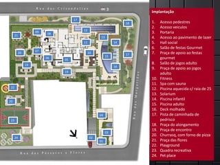 Implantação:                                                        Implantação
                                     17
                                                                     18   1.    Acesso pedestres
                                                                          2.    Acesso veiculos
                                          12
                     09
                           08                                             3.    Portaria
      21
                                                      13                  4.    Acesso ao pavimento de lazer
                                          11                    14        5.    Hall social
                                                                          6.    Salão de festas Gourmet
                     07
           20                                  10
                                                                     17   7.    Praça de apoio ao festas
                                                           15
                          06
                                05                                              gourmet
                19                                                        8.    Salão de jogos adulto
                                                                16
                                                                          9.    Praça de apoio ao jogos
                                19
                                                                                adulto
                                                                          10.   Fitness
                                                                          11.   Spa com sauna
 22                                                                       12.   Piscina aquecida c/ raia de 25
                                                                          13.   Solarium
20
                                                                          14.   Piscina infantil
                                                                          15.   Piscina adulto
                                                                          16.   Deck molhado
                                                     04                   17.   Pista de caminhada de
 23                                                                             pedrisco
                                                                          18.   Praça do alongamento
                                                                          19.   Praça de encontro
                                                           03
                                                                          20.   Churrasq, com forno de pizza
      24                                        02
                                                     01                   21.   Praça das flores
                                                                          22.   Playground
                                                                          23.   Quadra recreativa
                                                                          24.   Pet place
 