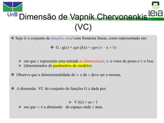 UnB
18
v Seja G o conjunto de funções sinal com fronteira linear, como representado em:
v G : g(x) = sgn (f(x) = sgn (w · x + b)
Ø em que x representa uma entrada m-dimensional, w o vetor de pesos e b o bias
Ø (denominados de parâmetros do modelo).
v Observe que a dimensionalidade de w e de x deve ser a mesma.
v A dimensão VC do conjunto de funções G e dada por:
Ø V (G) = m + 1
Ø em que m é a dimensão do espaço onde x atua.
Dimensão de Vapnik Chervonenkis
(VC)
 