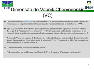UnB
19
Dimensão de Vapnik Chervonenkis
(VC)
v Dado um conjunto de funções-sinal 𝐺, sua dimensão VC é definida como o tamanho do maior conjunto de
pontos que pode ser particionado arbitrariamente pelas funções contidas em 𝐺 (Smola et al., 1999b).
v Seja ∆𝐺(𝑆) o número de dicotomias que o algoritmo de aprendizado tem capacidade de induzir sobre 𝑆;
diz-se que 𝑆 é “fragmentado” por 𝐺 se ∆𝐺(𝑆) = 2
|𝑆| (|.| representa a cardinalidade, ou tamanho, de um
conjunto), isto é, se as funções contidas em G são capazes de induzir todas as possíveis dicotomias sobre 𝑆.
v A dimensão VC de um conjunto de dicotomias 𝐺 é então definida como a cardinalidade do maior conjunto
S que é fragmentado por 𝐺, ou seja, o maior 𝑁 tal que ∆𝐺(𝑆) = 2𝑁, em que 𝑁 = |𝑆|. Caso este valor não
possa ser estimado, N assume o valor ∞.
v O problema anterior tem dimensionalidade igual a 2.
v Podemos resolver um problema de classificação de 𝑁 = 3, o que da 2𝑁 possíveis configurações.
 