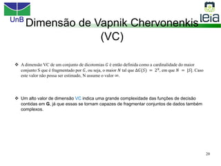 UnB
20
Dimensão de Vapnik Chervonenkis
(VC)
v A dimensão VC de um conjunto de dicotomias 𝐺 é então definida como a cardinalidade do maior
conjunto S que é fragmentado por 𝐺, ou seja, o maior 𝑁 tal que ∆𝐺(𝑆) = 2𝑁, em que 𝑁 = |𝑆|. Caso
este valor não possa ser estimado, N assume o valor ∞.
v Um alto valor de dimensão VC indica uma grande complexidade das funções de decisão
contidas em G, já que essas se tornam capazes de fragmentar conjuntos de dados também
complexos.
 