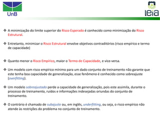 UnB
v A minimização do limite superior do Risco Esperado é conhecido como minimização do Risco
Estrutural.
v Entretanto, minimizar o Risco Estrutural envolve objetivos contraditórios (risco empírico e termo
de capacidade)
v Quanto menor o Risco Empírico, maior o Termo de Capacidade, e vice-versa.
v Um modelo com risco empírico mínimo para um dado conjunto de treinamento não garante que
este tenha boa capacidade de generalização, esse fenômeno é conhecido como sobreajuste
(overfitting).
v Um modelo sobreajustado perde a capacidade de generalização, pois este assimila, durante o
processo de treinamento, ruídos e informações indesejadas oriundas do conjunto de
treinamento.
v O contrário é chamado de subajuste ou, em inglês, underfitting, ou seja, o risco empírico não
atende às restrições do problema no conjunto de treinamento.
 