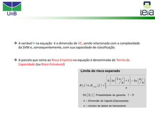 UnB
v A variável h na equação é a dimensão de VC, sendo relacionada com a complexidade
da SVM e, consequentemente, com sua capacidade de classificação.
v A parcela que soma ao Risco Empírico na equação é denominada de Termo de
Capacidade (ou Risco Estrutural)
 