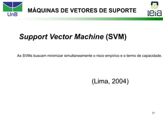 UnB
37
Support Vector Machine (SVM)
(Lima, 2004)
MÁQUINAS DE VETORES DE SUPORTE
As SVMs buscam minimizar simultaneamente o risco empírico e o termo de capacidade.
 