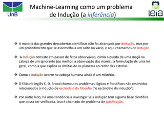 UnB
Machine-Learning como um problema
de Indução (a inferência)
v A maioria das grandes descobertas científicas não foi alcançada por dedução, mas por
um procedimento que se assemelha a um salto no vazio, e aqui chamamos de indução.
v A Indução consiste em passar de fatos observáveis, como a queda de uma maçã na
cabeça de um ignorante (ou melhor, a observação das marés), à formulação de uma lei
geral, como a que explica as órbitas de os planetas ao redor das estrelas.
v Como a indução ocorre na cabeça humana ainda é um mistério.
v O filósofo inglês C. D. Broad chamou os problemas lógicos e filosóficos não resolvidos
relacionados à indução de escândalo da filosofia ("o escândalo da indução”).
v Por outro lado, há uma tendência a investigar se a indução tem alguma base científica
que possa ser verificada. Isso é chamado de problema de justificação.
 