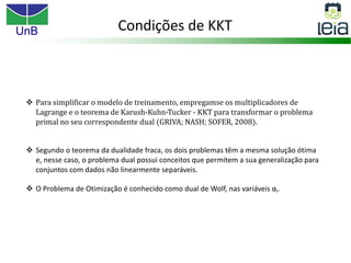 UnB
v Para simplificar o modelo de treinamento, empregamse os multiplicadores de
Lagrange e o teorema de Karush-Kuhn-Tucker - KKT para transformar o problema
primal no seu correspondente dual (GRIVA; NASH; SOFER, 2008).
v Segundo o teorema da dualidade fraca, os dois problemas têm a mesma solução ótima
e, nesse caso, o problema dual possui conceitos que permitem a sua generalização para
conjuntos com dados não linearmente separáveis.
v O Problema de Otimização é conhecido como dual de Wolf, nas variáveis αi.
Condições de KKT
 