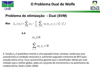 UnB
O Problema Dual de Wolfe
A função Ld é quadrática restrita a uma equação linear, convexa, sendo que essa
característica é condição necessária e suficiente (segundo o teorema de KKT) para
solução ótima única. Essa característica garante que o classificador obtido por este
método seja o melhor global, dado um conjunto de treinamento e os parâmetros do
modelo (Griva, Nash e Sofer 2009).
 