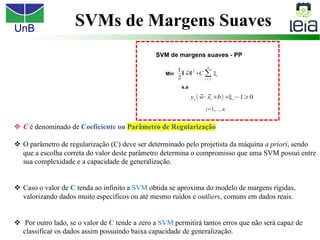UnB
v C é denominado de Coeficiente ou Parâmetro de Regularização
v O parâmetro de regularização (C) deve ser determinado pelo projetista da máquina a priori, sendo
que a escolha correta do valor deste parâmetro determina o compromisso que uma SVM possui entre
sua complexidade e a capacidade de generalização.
v Caso o valor de C tenda ao infinito a SVM obtida se aproxima do modelo de margens rígidas,
valorizando dados muito específicos ou até mesmo ruídos e outliers, comuns em dados reais.
v Por outro lado, se o valor de C tende a zero a SVM permitirá tantos erros que não será capaz de
classificar os dados assim possuindo baixa capacidade de generalização.
SVMs de Margens Suaves
 