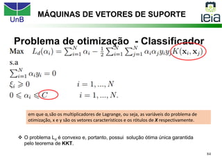 UnB
84
Problema de otimização - Classificador
MÁQUINAS DE VETORES DE SUPORTE
v O problema Ld é convexo e, portanto, possui solução ótima única garantida
pelo teorema de KKT.
em que αi são os multiplicadores de Lagrange, ou seja, as variáveis do problema de
otimização, x e y são os vetores característicos e os rótulos de X respectivamente.
 