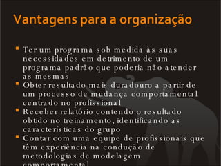 Ter um programa sob medida às suas necessidades em detrimento de um programa padrão que poderia não atender as mesmas Obter resultado mais duradouro a partir de um processo de mudança comportamental centrado no profissional Receber relatório contendo o resultado obtido no treinamento, identificando as características do grupo Contar com uma equipe de profissionais que têm experiência na condução de metodologias de modelagem comportamental 