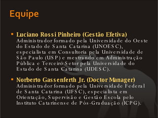 Luciano Rossi Pinheiro (Gestão Efetiva) Administrador formado pela Universidade do Oeste do Estado de Santa Catarina (UNOESC), especialista em Consultoria pela Universidade de São Paulo (USP) e mestrando em Administração Pública e Terceiro Setor pela Universidade do Estado de Santa Catarina (UDESC).  Norberto Gassenferth Jr. (Doctor Manager) Administrador formado pela Universidade Federal de Santa Catarina (UFSC), especialista em Orientação, Supervisão e Gestão Escola pelo Instituto Catarinense de Pós-Graduação (ICPG).  
