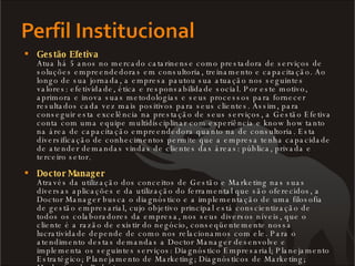 Gestão Efetiva Atua há 5 anos no mercado catarinense como prestadora de serviços de soluções empreendedoras em consultoria, treinamento e capacitação. Ao longo de sua jornada, a empresa pautou sua atuação nos seguintes valores: efetividade, ética e responsabilidade social. Por este motivo, aprimora e inova suas metodologias e seus processos para fornecer resultados cada vez mais positivos para seus clientes. Assim, para conseguir esta excelência na prestação de seus serviços, a Gestão Efetiva conta com uma equipe multidisciplinar com experiência e know how tanto na área de capacitação empreendedora quanto na de consultoria. Esta diversificação de conhecimentos permite que a empresa tenha capacidade de atender demandas vindas de clientes das áreas: pública, privada e terceiro setor.  Doctor Manager Através da utilização dos conceitos de Gestão e Marketing nas suas diversas aplicações e da utilização do ferramental que são oferecidos, a Doctor Manager busca o diagnóstico e a implementação de uma filosofia de gestão empresarial, cujo objetivo principal está conscientização de todos os colaboradores da empresa, nos seus diversos níveis, que o cliente é a razão de existir do negócio, conseqüentemente nossa lucratividade depende de como nos relacionamos com ele. Para o atendimento destas demandas a Doctor Manager desenvolve e implementa os seguintes serviços: Diagnóstico Empresarial; Planejamento Estratégico; Planejamento de Marketing; Diagnósticos de Marketing; Marketing de Relacionamento. 