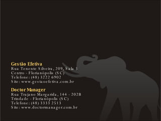 Gestão Efetiva Rua Tenente Silveira, 209, Sala 5  Centro - Florianópolis (SC) Telefone: (48) 3222 6902 Site: www.gestaoefetiva.com.br Doctor Manager Rua Trajano Margarida, 144 - 202B  Trindade - Florianópolis (SC) Telefone: (48) 3333 2513 Site: www.doctormanager.com.br 