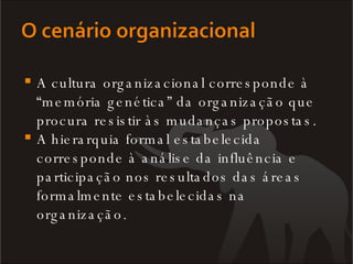 A cultura organizacional corresponde à “memória genética” da organização que procura resistir às mudanças propostas.  A hierarquia formal estabelecida corresponde à análise da influência e participação nos resultados das áreas formalmente estabelecidas na organização. 