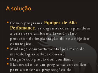 Com o programa  Equipes de Alta Perfomance , as organizações aprendem a criar esse ambiente favorável no processo de implantação do seu objetivo estratégico. Mudança comportamental por meio de metodologias educacionais. Diagnóstico prévio dos conflitos. Elaboração de um programa específico para atender as proposições do diagnóstico 