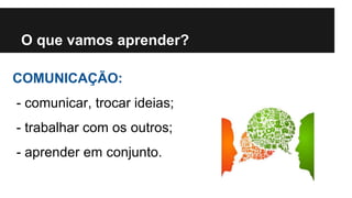 O que vamos aprender? 
COMUNICAÇÃO: 
- comunicar, trocar ideias; 
- trabalhar com os outros; 
- aprender em conjunto. 
 