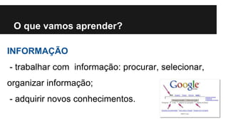 O que vamos aprender? 
INFORMAÇÃO 
- trabalhar com informação: procurar, selecionar, 
organizar informação; 
- adquirir novos conhecimentos. 
 