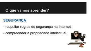O que vamos aprender? 
SEGURANÇA 
- respeitar regras de segurança na Internet; 
- compreender a propriedade intelectual. 
 