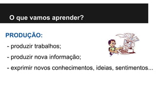 O que vamos aprender? 
PRODUÇÃO: 
- produzir trabalhos; 
- produzir nova informação; 
- exprimir novos conhecimentos, ideias, sentimentos... 
 