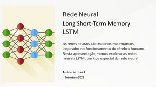 Rede Neural
Long Short-Term Memory
LSTM
As redes neurais são modelos matemáticos
inspirados no funcionamento do cérebro humano.
Nesta apresentação, vamos explorar as redes
neurais LSTM, um tipo especial de rede neural.
Antonio Leal
Setembro/2023
 
