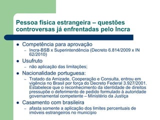 Pessoa física estrangeira – questões
controversas já enfrentadas pelo Incra
 Competência para aprovação
– Incra-BSB x Superintendência (Decreto 6.814/2009 x IN
62/2010)
 Usufruto
– não aplicação das limitações;
 Nacionalidade portuguesa:
– Tratado da Amizade, Cooperação e Consulta, entrou em
vigência no Brasil por força do Decreto Federal 3.927/2001.
Estabelece que o reconhecimento da identidade de direitos
pressupõe o deferimento de pedido formulado à autoridade
governamental competente – Ministério da Justiça
 Casamento com brasileira
– afasta somente a aplicação dos limites percentuais de
imóveis estrangeiros no município
 