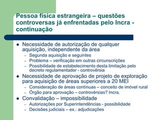 Pessoa física estrangeira – questões
controversas já enfrentadas pelo Incra -
continuação
 Necessidade de autorização de qualquer
aquisição, independente da área
– Segunda aquisição e seguintes
– Problema – verificação em outras circunscrições
– Possibilidade de estabelecimento desta limitação pelo
decreto regulamentador - controvêrsia
 Necessidade de aprovação de projeto de exploração
para aquisição de áreas superiores a 20 MEI
– Consideração de áreas contínuas – conceito de imóvel rural
– Órgão para aprovação – controvérsias? Incra.
 Convalidação – impossibilidade
– Autorizações por Superintendências - possibilidade
– Decisões judiciais – ex.: adjudicações
 