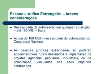 Pessoa Jurídica Estrangeira – breves
considerações
 Necessidade de autorização em qualquer aquisição
– até 100 MEI – Incra
 Acima de 100 MEI – necessidade de autorização do
Congresso Nacional
 As pessoas jurídicas estrangeiras só poderão
adquirir imóveis rurais destinados à implantação de
projetos agrícolas, pecuários, industriais, ou de
colonização, vinculados aos seus objetivos
estatutários.
 