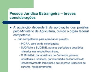 Pessoa Jurídica Estrangeira – breves
considerações
 A aquisição dependerá da aprovação dos projetos
pelo Ministério da Agricultura, ouvido o órgão federal
competente.
– São competentes para apreciar os projetos:
- INCRA, para os de colonização;
- SUDAM e a SUDENE, para os agrícolas e pecuários
situados nas respectivas áreas;
- O Ministério da Indústria e do Comércio, para os
industriais e turísticos, por intermédio do Conselho do
Desenvolvimento Industrial e da Empresa Brasileira de
Turismo, respectivamente.
 
