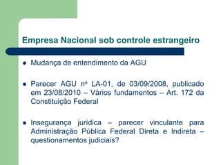 Empresa Nacional sob controle estrangeiro
 Mudança de entendimento da AGU
 Parecer AGU no LA-01, de 03/09/2008, publicado
em 23/08/2010 – Vários fundamentos – Art. 172 da
Constituição Federal
 Insegurança jurídica – parecer vinculante para
Administração Pública Federal Direta e Indireta –
questionamentos judiciais?
 