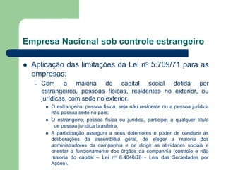Empresa Nacional sob controle estrangeiro
 Aplicação das limitações da Lei no 5.709/71 para as
empresas:
– Com a maioria do capital social detida por
estrangeiros, pessoas físicas, residentes no exterior, ou
jurídicas, com sede no exterior.
 O estrangeiro, pessoa física, seja não residente ou a pessoa jurídica
não possua sede no país;
 O estrangeiro, pessoa física ou jurídica, participe, a qualquer título
, de pessoa jurídica brasileira;
 A participação assegure a seus detentores o poder de conduzir as
deliberações da assembléia geral, de eleger a maioria dos
administradores da companhia e de dirigir as atividades sociais e
orientar o funcionamento dos órgãos da companhia (controle e não
maioria do capital – Lei no 6.4040/76 - Leis das Sociedades por
Ações).
 