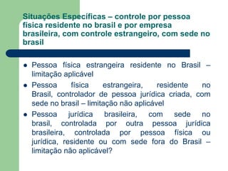 Situações Específicas – controle por pessoa
física residente no brasil e por empresa
brasileira, com controle estrangeiro, com sede no
brasil
 Pessoa física estrangeira residente no Brasil –
limitação aplicável
 Pessoa física estrangeira, residente no
Brasil, controlador de pessoa jurídica criada, com
sede no brasil – limitação não aplicável
 Pessoa jurídica brasileira, com sede no
brasil, controlada por outra pessoa jurídica
brasileira, controlada por pessoa física ou
jurídica, residente ou com sede fora do Brasil –
limitação não aplicável?
 