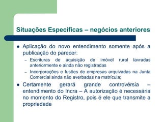 Situações Específicas – negócios anteriores
 Aplicação do novo entendimento somente após a
publicação do parecer:
– Escrituras de aquisição de imóvel rural lavradas
anteriormente e ainda não registradas
– Incorporações e fusões de empresas arquivadas na Junta
Comercial ainda não averbadas na matrícula;
 Certamente gerará grande controvérsia –
entendimento do Incra – A autorização é necessária
no momento do Registro, pois é ele que transmite a
propriedade
 