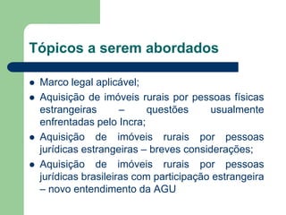 Tópicos a serem abordados
 Marco legal aplicável;
 Aquisição de imóveis rurais por pessoas físicas
estrangeiras – questões usualmente
enfrentadas pelo Incra;
 Aquisição de imóveis rurais por pessoas
jurídicas estrangeiras – breves considerações;
 Aquisição de imóveis rurais por pessoas
jurídicas brasileiras com participação estrangeira
– novo entendimento da AGU
 