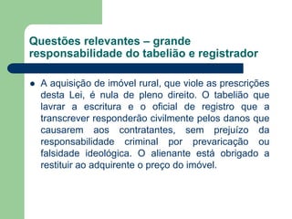 Questões relevantes – grande
responsabilidade do tabelião e registrador
 A aquisição de imóvel rural, que viole as prescrições
desta Lei, é nula de pleno direito. O tabelião que
lavrar a escritura e o oficial de registro que a
transcrever responderão civilmente pelos danos que
causarem aos contratantes, sem prejuízo da
responsabilidade criminal por prevaricação ou
falsidade ideológica. O alienante está obrigado a
restituir ao adquirente o preço do imóvel.
 