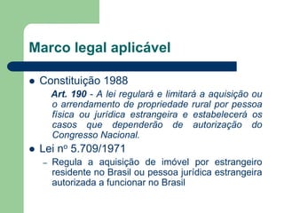 Marco legal aplicável
 Constituição 1988
Art. 190 - A lei regulará e limitará a aquisição ou
o arrendamento de propriedade rural por pessoa
física ou jurídica estrangeira e estabelecerá os
casos que dependerão de autorização do
Congresso Nacional.
 Lei no 5.709/1971
– Regula a aquisição de imóvel por estrangeiro
residente no Brasil ou pessoa jurídica estrangeira
autorizada a funcionar no Brasil
 