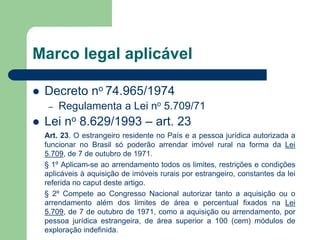 Marco legal aplicável
 Decreto no 74.965/1974
– Regulamenta a Lei no 5.709/71
 Lei no 8.629/1993 – art. 23
Art. 23. O estrangeiro residente no País e a pessoa jurídica autorizada a
funcionar no Brasil só poderão arrendar imóvel rural na forma da Lei
5.709, de 7 de outubro de 1971.
§ 1º Aplicam-se ao arrendamento todos os limites, restrições e condições
aplicáveis à aquisição de imóveis rurais por estrangeiro, constantes da lei
referida no caput deste artigo.
§ 2º Compete ao Congresso Nacional autorizar tanto a aquisição ou o
arrendamento além dos limites de área e percentual fixados na Lei
5.709, de 7 de outubro de 1971, como a aquisição ou arrendamento, por
pessoa jurídica estrangeira, de área superior a 100 (cem) módulos de
exploração indefinida.
 