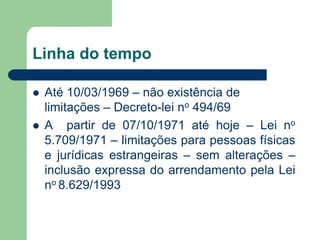 Linha do tempo
 Até 10/03/1969 – não existência de
limitações – Decreto-lei no 494/69
 A partir de 07/10/1971 até hoje – Lei no
5.709/1971 – limitações para pessoas físicas
e jurídicas estrangeiras – sem alterações –
inclusão expressa do arrendamento pela Lei
no 8.629/1993
 