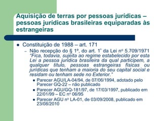 Aquisição de terras por pessoas jurídicas –
pessoas jurídicas brasileiras equiparadas às
estrangeiras
 Constituição de 1988 – art. 171
– Não recepção do § 1º, do art. 1º da Lei no 5.709/1971
“Fica, todavia, sujeita ao regime estabelecido por esta
Lei a pessoa jurídica brasileira da qual participem, a
qualquer título, pessoas estrangeiras físicas ou
jurídicas que tenham a maioria do seu capital social e
residam ou tenham sede no Exterior.”
 Parecer AGU/LA-04/94, de 07/06/1994, adotado pelo
Parecer GQ-22 – não publicado
 Parecer AGU/GQ-181/97, de 17/03/1997, publicado em
22/01/99 – EC no 06/95
 Parecer AGU no LA-01, de 03/09/2008, publicado em
23/08/2010
 