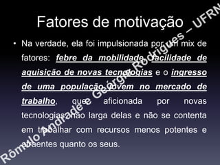 Fatores de motivação
• Na verdade, ela foi impulsionada por um mix de
fatores: febre da mobilidade, facilidade de
aquisição de novas tecnologias e o ingresso
de uma população jovem no mercado de
trabalho,

que,

aficionada

por

novas

tecnologias, não larga delas e não se contenta
em trabalhar com recursos menos potentes e
atraentes quanto os seus.

 