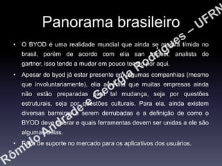 Panorama brasileiro
• O BYOD é uma realidade mundial que ainda se mostra tímida no
brasil, porém de acordo com elia san miguel, analista do
gartner, isso tende a mudar em pouco tempo por aqui.
• Apesar do byod já estar presente em algumas companhias (mesmo
que involuntariamente), elia acredita que muitas empresas ainda
não estão preparadas para tal mudança, seja por questões
estruturais, seja por questões culturais. Para ela, ainda existem

diversas barreiras a serem derrubadas e a definição de como o
BYOD deve operar e quais ferramentas devem ser unidas a ele são
algumas delas.
• Falta de suporte no mercado para os aplicativos dos usuários.

 