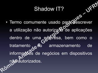 Shadow IT?
• Termo comumente usado para descrever
a utilização não autorizada de aplicações
dentro de uma empresa, bem como o
tratamento

ou

armazenamento

de

informações de negócios em dispositivos
não autorizados.

 
