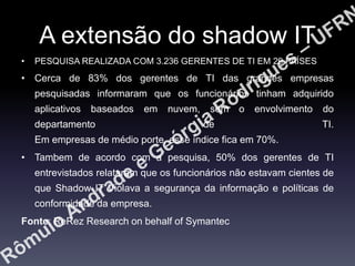 A extensão do shadow IT
•

PESQUISA REALIZADA COM 3.236 GERENTES DE TI EM 29 PAÍSES

• Cerca de 83% dos gerentes de TI das grandes empresas
pesquisadas informaram que os funcionários tinham adquirido
aplicativos

baseados

em

departamento

nuvem,

sem

o

envolvimento

de

do

TI.

Em empresas de médio porte, esse índice fica em 70%.
• Tambem de acordo com a pesquisa, 50% dos gerentes de TI
entrevistados relataram que os funcionários não estavam cientes de

que Shadow IT Violava a segurança da informação e políticas de
conformidade da empresa.
Fonte: ReRez Research on behalf of Symantec

 