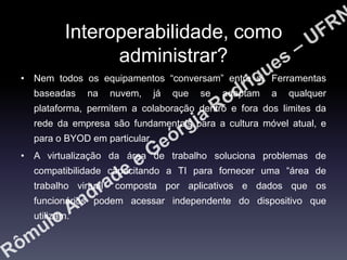 Interoperabilidade, como
administrar?
• Nem todos os equipamentos “conversam” entre si. Ferramentas
baseadas

na

nuvem,

já

que

se

adaptam

a

qualquer

plataforma, permitem a colaboração dentro e fora dos limites da

rede da empresa são fundamentais para a cultura móvel atual, e
para o BYOD em particular.
• A virtualização da área de trabalho soluciona problemas de
compatibilidade capacitando a TI para fornecer uma “área de
trabalho virtual” composta por aplicativos e dados que os
funcionários podem acessar independente do dispositivo que
utilizam.

 