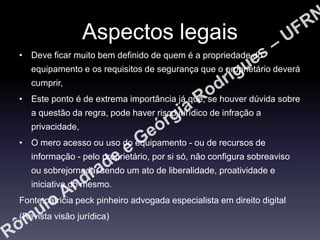 Aspectos legais
• Deve ficar muito bem definido de quem é a propriedade do
equipamento e os requisitos de segurança que o proprietário deverá
cumprir,
• Este ponto é de extrema importância já que, se houver dúvida sobre

a questão da regra, pode haver risco jurídico de infração a
privacidade,
• O mero acesso ou uso do equipamento - ou de recursos de
informação - pelo proprietário, por si só, não configura sobreaviso
ou sobrejornada, sendo um ato de liberalidade, proatividade e
iniciativa do mesmo.
Fonte:patricia peck pinheiro advogada especialista em direito digital
(Revista visão jurídica)

 