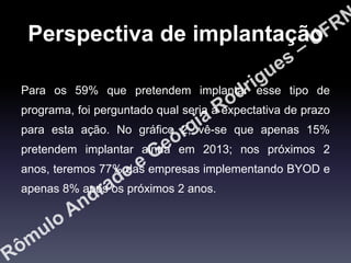 Perspectiva de implantação
Para os 59% que pretendem implantar esse tipo de
programa, foi perguntado qual seria a expectativa de prazo

para esta ação. No gráfico 2, vê-se que apenas 15%
pretendem implantar ainda em 2013; nos próximos 2
anos, teremos 77% das empresas implementando BYOD e
apenas 8% após os próximos 2 anos.

 