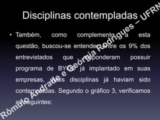 Disciplinas contempladas
• Também,

como

complemento

a

esta

questão, buscou-se entender, entre os 9% dos

entrevistados

que

responderam

possuir

programa de BYOD já implantado em suas
empresas, quais disciplinas já haviam sido
contempladas. Segundo o gráfico 3, verificamos
as seguintes:

 